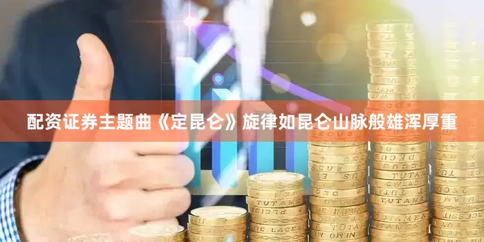 配资证券主题曲《定昆仑》旋律如昆仑山脉般雄浑厚重