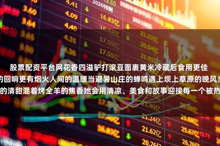 股票配资平台网花香四溢驴打滚豆面裹黄米冷藏后食用更佳 这座城有自然的馈赠有历史的回响更有烟火人间的温暖当避暑山庄的蝉鸣遇上坝上草原的晚风当杏仁茶的清甜混着烤全羊的焦香她会用清凉、美食和故事迎接每一个被热浪追赶的人来源｜人民网发布于：北京市