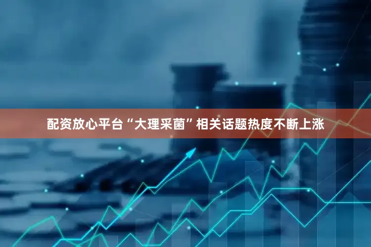 配资放心平台“大理采菌”相关话题热度不断上涨