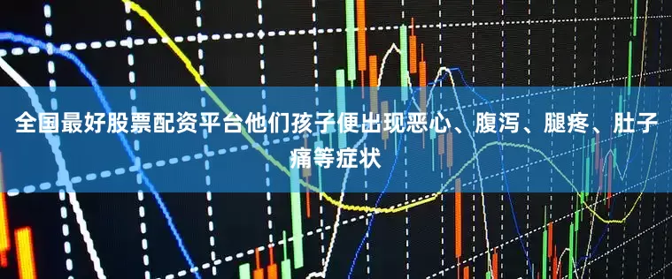 全国最好股票配资平台他们孩子便出现恶心、腹泻、腿疼、肚子痛等症状