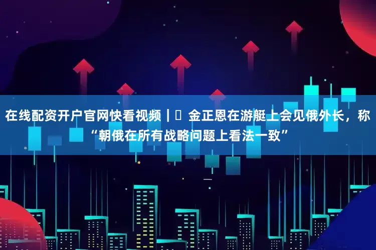 在线配资开户官网快看视频｜​金正恩在游艇上会见俄外长，称“朝俄在所有战略问题上看法一致”
