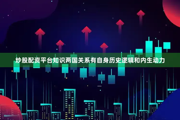 炒股配资平台知识两国关系有自身历史逻辑和内生动力