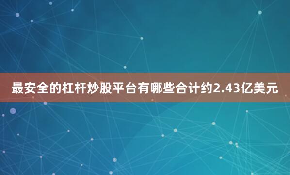 最安全的杠杆炒股平台有哪些合计约2.43亿美元