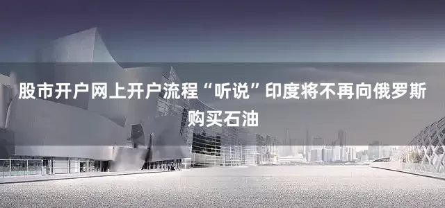 股市开户网上开户流程“听说”印度将不再向俄罗斯购买石油