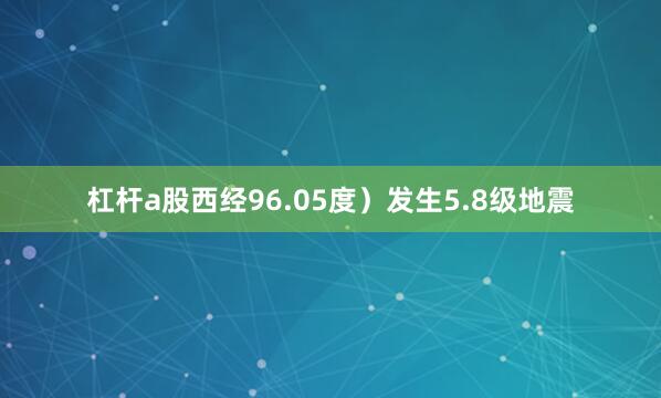 杠杆a股西经96.05度）发生5.8级地震