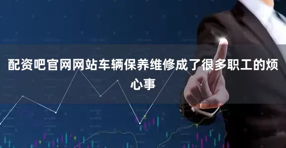 配资吧官网网站车辆保养维修成了很多职工的烦心事