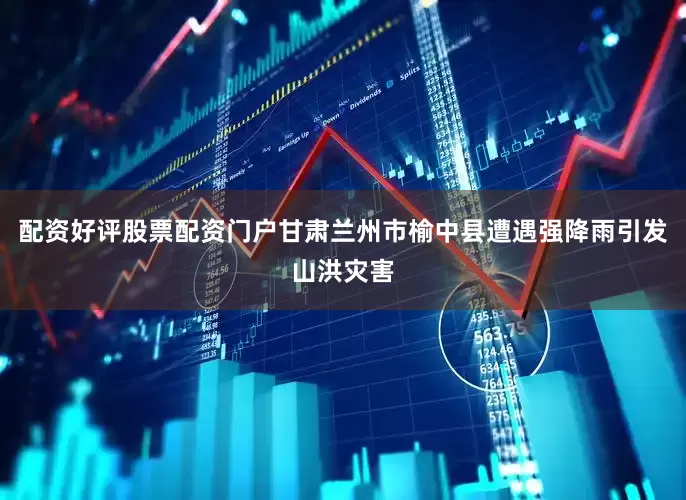 配资好评股票配资门户甘肃兰州市榆中县遭遇强降雨引发山洪灾害